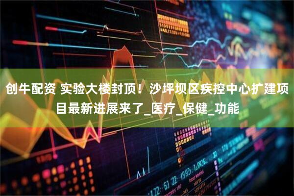 创牛配资 实验大楼封顶！沙坪坝区疾控中心扩建项目最新进展来了_医疗_保健_功能