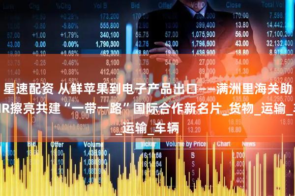 星速配资 从鲜苹果到电子产品出口——满洲里海关助力TIR擦亮共建“一带一路”国际合作新名片_货物_运输_车辆