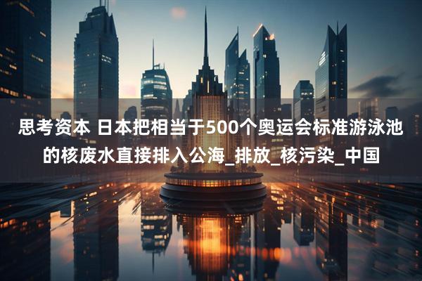 思考资本 日本把相当于500个奥运会标准游泳池的核废水直接排入公海_排放_核污染_中国