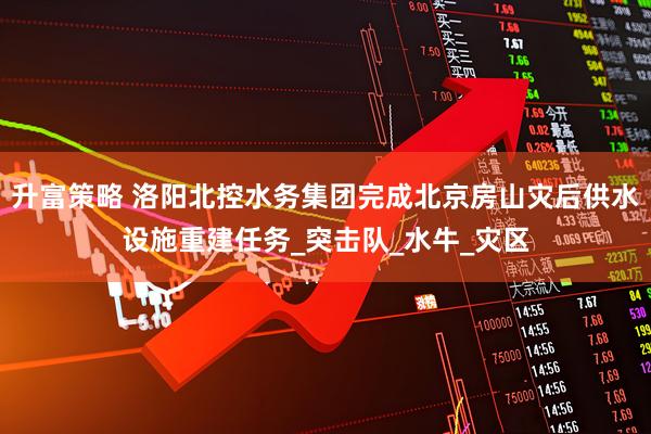 升富策略 洛阳北控水务集团完成北京房山灾后供水设施重建任务_突击队_水牛_灾区