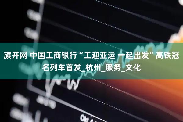 旗开网 中国工商银行“工迎亚运 一起出发”高铁冠名列车首发_杭州_服务_文化