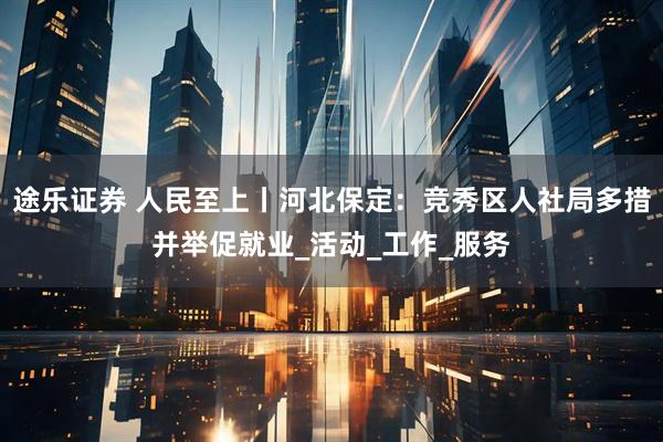 途乐证券 人民至上丨河北保定：竞秀区人社局多措并举促就业_活动_工作_服务