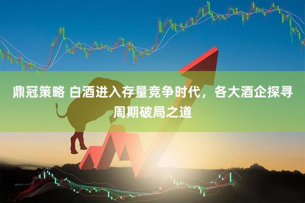 鼎冠策略 白酒进入存量竞争时代，各大酒企探寻周期破局之道