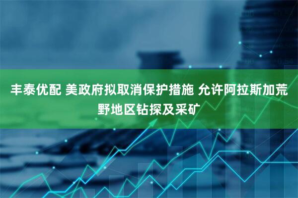 丰泰优配 美政府拟取消保护措施 允许阿拉斯加荒野地区钻探及采矿