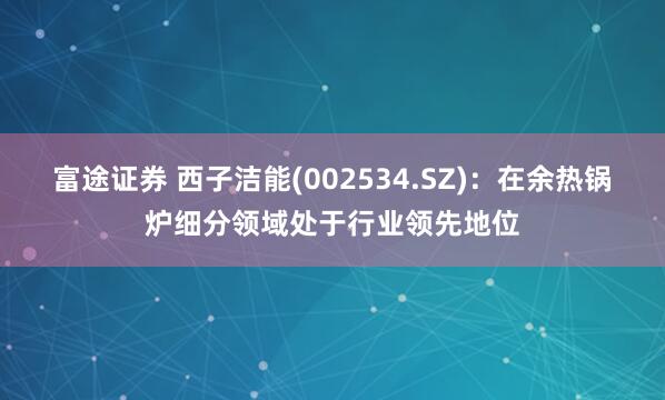 富途证券 西子洁能(002534.SZ)：在余热锅炉细分领域处于行业领先地位