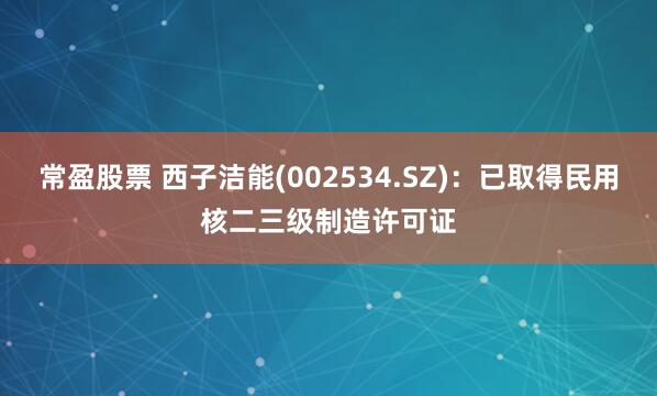 常盈股票 西子洁能(002534.SZ)：已取得民用核二三级制造许可证
