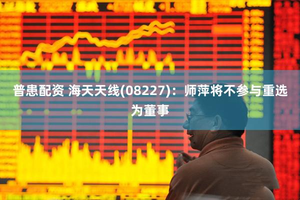 普患配资 海天天线(08227)：师萍将不参与重选为董事