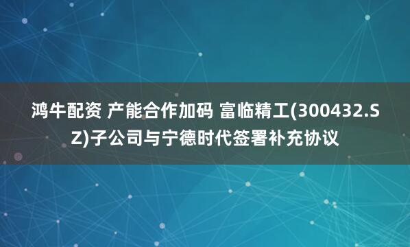 鸿牛配资 产能合作加码 富临精工(300432.SZ)子公司与宁德时代签署补充协议