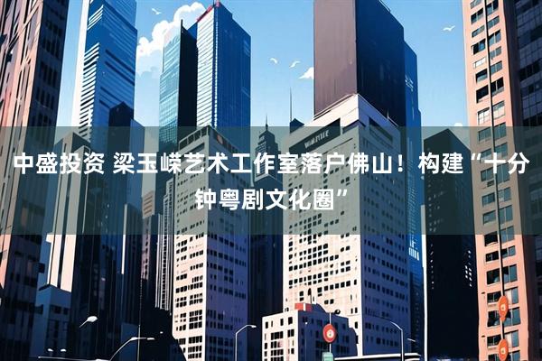 中盛投资 梁玉嵘艺术工作室落户佛山！构建“十分钟粤剧文化圈”