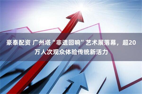 豪泰配资 广州塔“非遗回响”艺术展落幕，超20万人次观众体验传统新活力