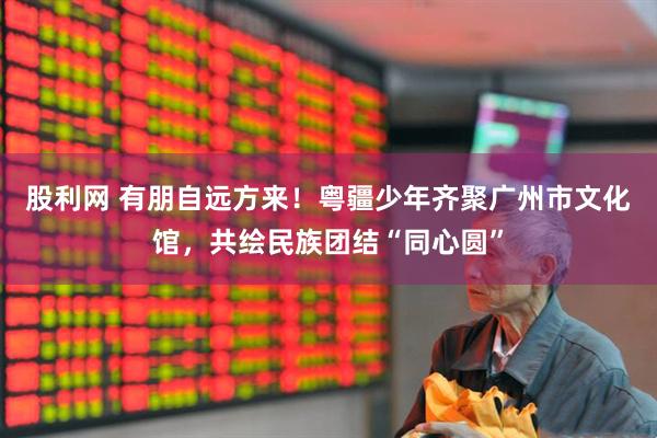 股利网 有朋自远方来！粤疆少年齐聚广州市文化馆，共绘民族团结“同心圆”