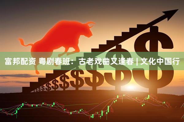 富邦配资 粤剧春班：古老戏曲又逢春 | 文化中国行