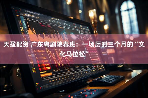 天盈配资 广东粤剧院春班：一场历时三个月的“文化马拉松”