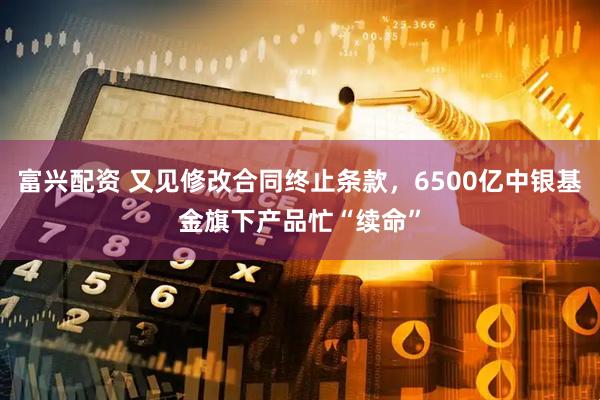 富兴配资 又见修改合同终止条款，6500亿中银基金旗下产品忙“续命”