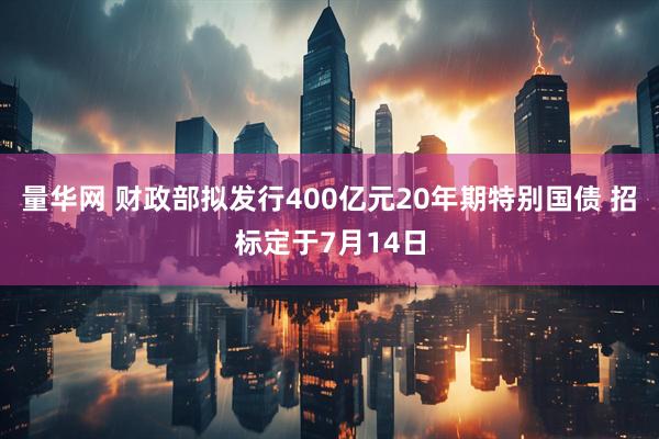 量华网 财政部拟发行400亿元20年期特别国债 招标定于7月14日