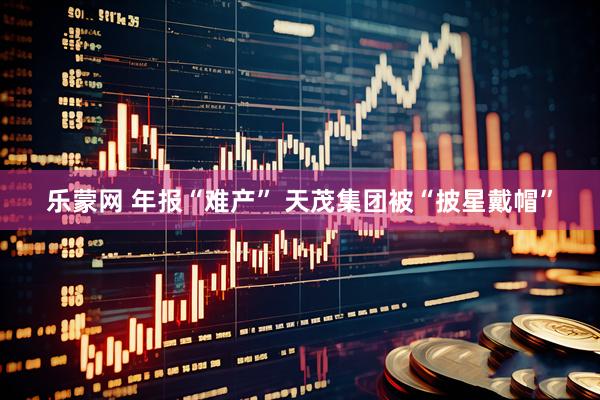 乐蒙网 年报“难产” 天茂集团被“披星戴帽”