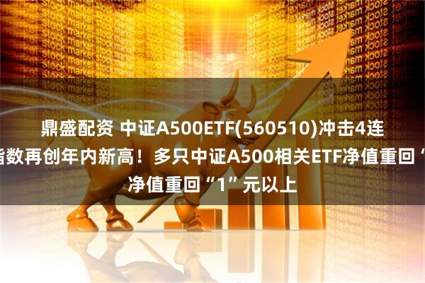 鼎盛配资 中证A500ETF(560510)冲击4连阳，跟踪指数再创年内新高！多只中证A500相关ETF净值重回“1”元以上