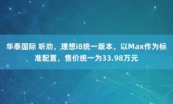 华泰国际 听劝，理想i8统一版本，以Max作为标准配置，售价统一为33.98万元