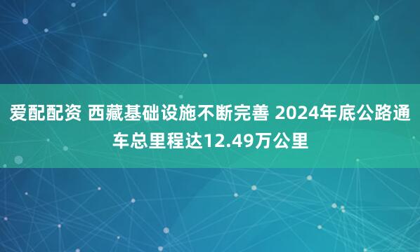 爱配配资 西藏基础设施不断完善 2024年底公路通车总里程达12.49万公里