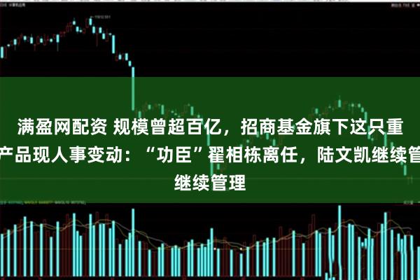 满盈网配资 规模曾超百亿，招商基金旗下这只重要产品现人事变动：“功臣”翟相栋离任，陆文凯继续管理