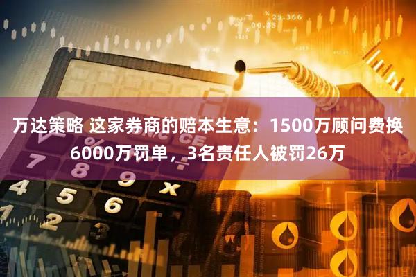 万达策略 这家券商的赔本生意：1500万顾问费换6000万罚单，3名责任人被罚26万