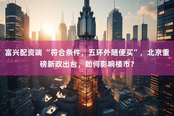 富兴配资端 “符合条件，五环外随便买”，北京重磅新政出台，如何影响楼市？