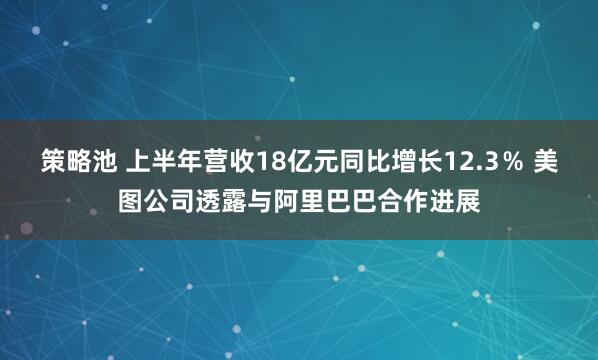 策略池 上半年营收18亿元同比增长12.3％ 美图公司透露与阿里巴巴合作进展