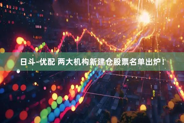 日斗-优配 两大机构新建仓股票名单出炉！