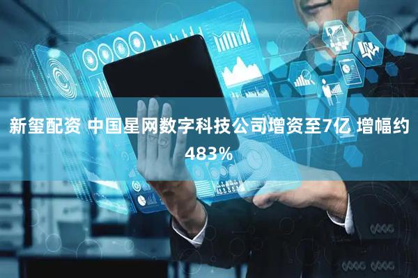 新玺配资 中国星网数字科技公司增资至7亿 增幅约483%