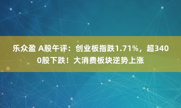 乐众盈 A股午评：创业板指跌1.71%，超3400股下跌！大消费板块逆势上涨