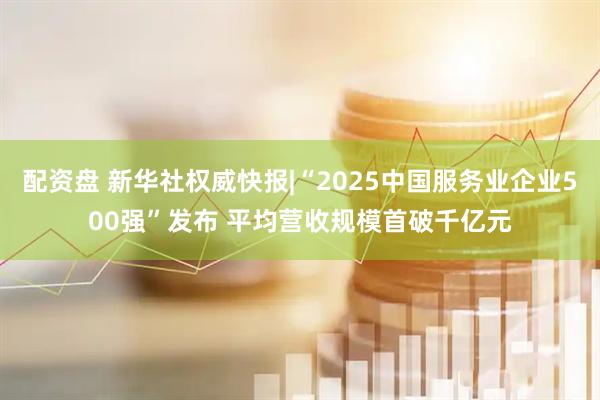 配资盘 新华社权威快报|“2025中国服务业企业500强”发布 平均营收规模首破千亿元