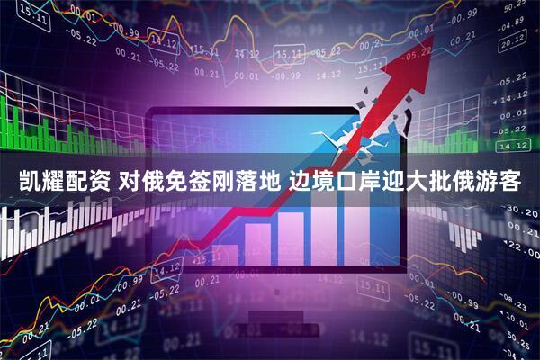 凯耀配资 对俄免签刚落地 边境口岸迎大批俄游客