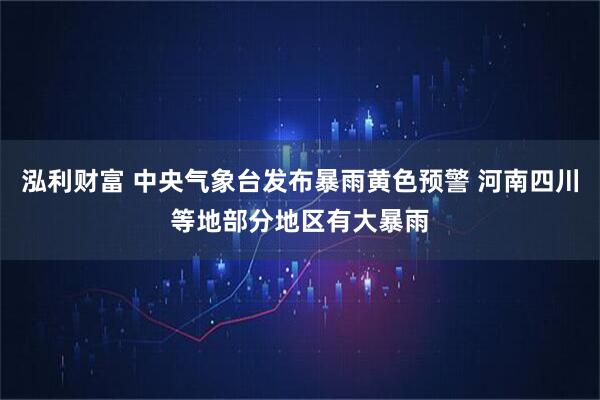泓利财富 中央气象台发布暴雨黄色预警 河南四川等地部分地区有大暴雨