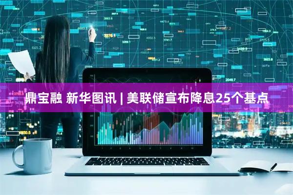 鼎宝融 新华图讯 | 美联储宣布降息25个基点
