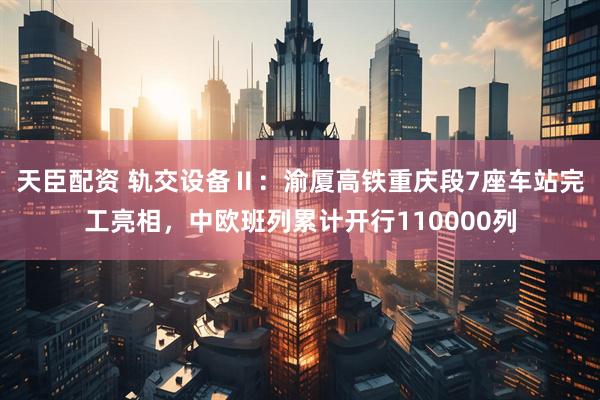 天臣配资 轨交设备Ⅱ：渝厦高铁重庆段7座车站完工亮相，中欧班列累计开行110000列