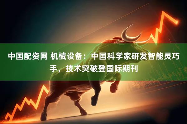 中国配资网 机械设备：中国科学家研发智能灵巧手，技术突破登国际期刊