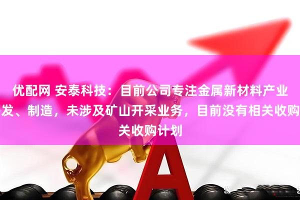 优配网 安泰科技：目前公司专注金属新材料产业的研发、制造，未涉及矿山开采业务，目前没有相关收购计划