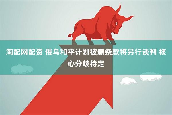 淘配网配资 俄乌和平计划被删条款将另行谈判 核心分歧待定