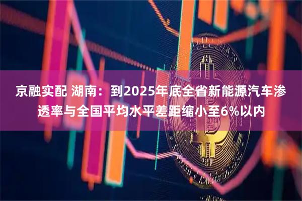 京融实配 湖南：到2025年底全省新能源汽车渗透率与全国平均水平差距缩小至6%以内