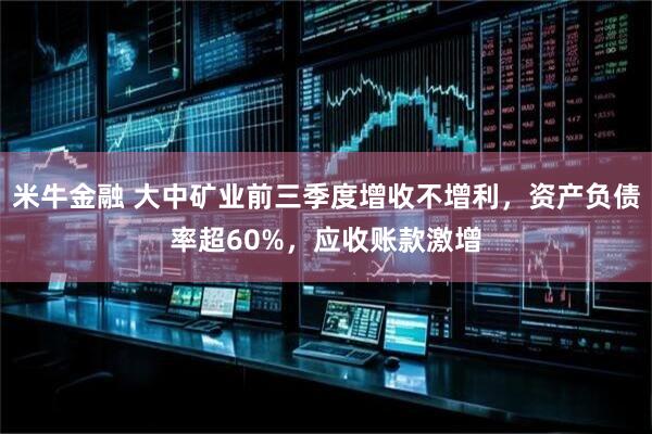 米牛金融 大中矿业前三季度增收不增利，资产负债率超60%，应收账款激增
