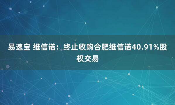 易速宝 维信诺：终止收购合肥维信诺40.91%股权交易