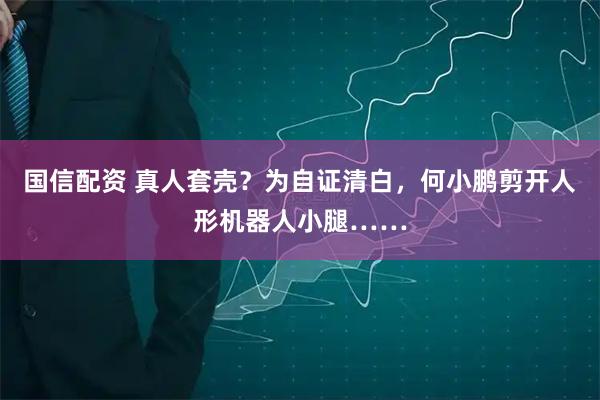 国信配资 真人套壳？为自证清白，何小鹏剪开人形机器人小腿……