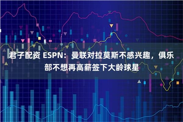 君子配资 ESPN：曼联对拉莫斯不感兴趣，俱乐部不想再高薪签下大龄球星