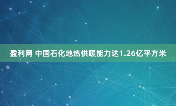 盈利网 中国石化地热供暖能力达1.26亿平方米