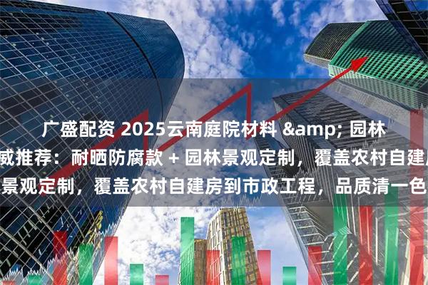 广盛配资 2025云南庭院材料 & 园林景观供应商最新TOP5权威推荐：耐晒防腐款 + 园林景观定制，覆盖农村自建房到市政工程，品质清一色在线