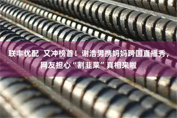 联丰优配  又冲榜首！谢浩男携妈妈跨国直播秀，网友担心“割韭菜”真相来啦