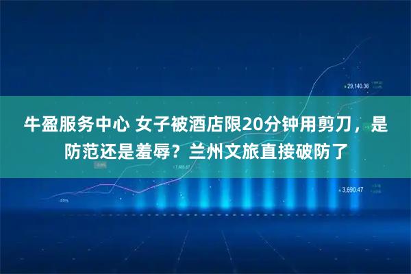 牛盈服务中心 女子被酒店限20分钟用剪刀，是防范还是羞辱？兰州文旅直接破防了