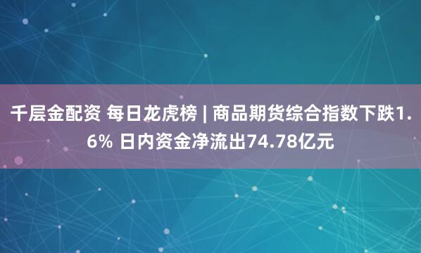 千层金配资 每日龙虎榜 | 商品期货综合指数下跌1.6% 日内资金净流出74.78亿元