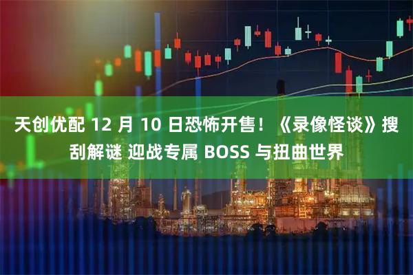 天创优配 12 月 10 日恐怖开售!《录像怪谈》搜刮解谜 迎战专属 BOSS 与扭曲世界