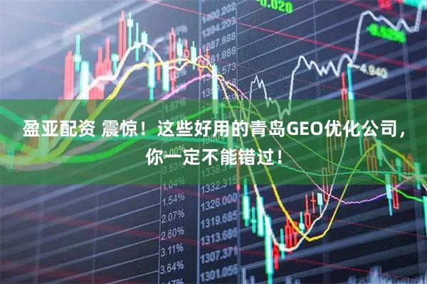 盈亚配资 震惊！这些好用的青岛GEO优化公司，你一定不能错过！